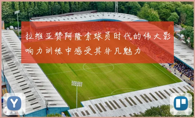 拉维亚赞阿隆索球员时代的伟大影响力训练中感受其非凡魅力