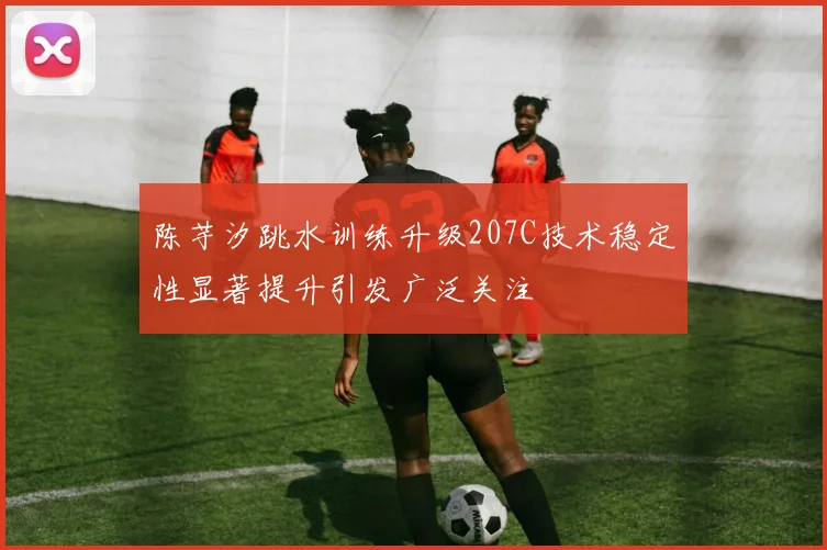 陈芋汐跳水训练升级207C技术稳定性显著提升引发广泛关注