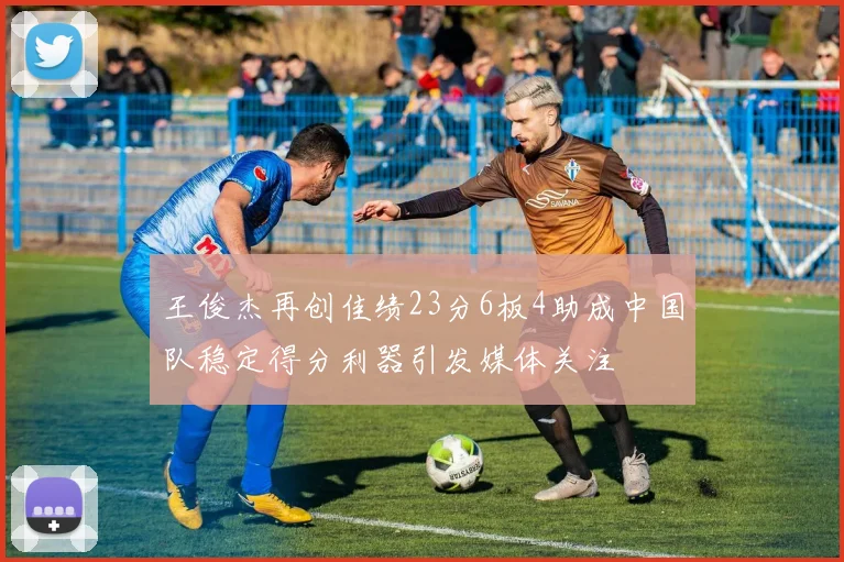 王俊杰再创佳绩23分6板4助成中国队稳定得分利器引发媒体关注