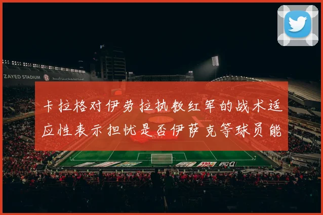 卡拉格对伊劳拉执教红军的战术适应性表示担忧是否伊萨克等球员能融入
