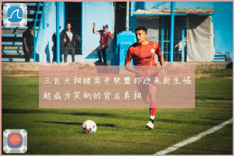 三巨头相继离开联盟却迎来新生崛起成为笑柄的背后真相