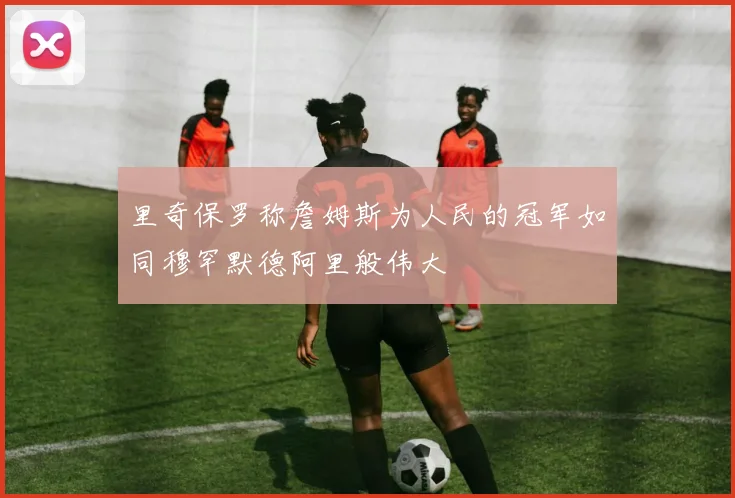 里奇保罗称詹姆斯为人民的冠军如同穆罕默德阿里般伟大