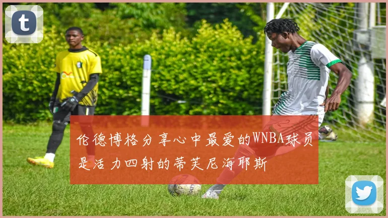 伦德博格分享心中最爱的WNBA球员是活力四射的蒂芙尼海耶斯