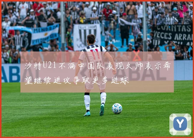 沙特U21不满中国队表现久帅表示希望继续进攻争取更多进球