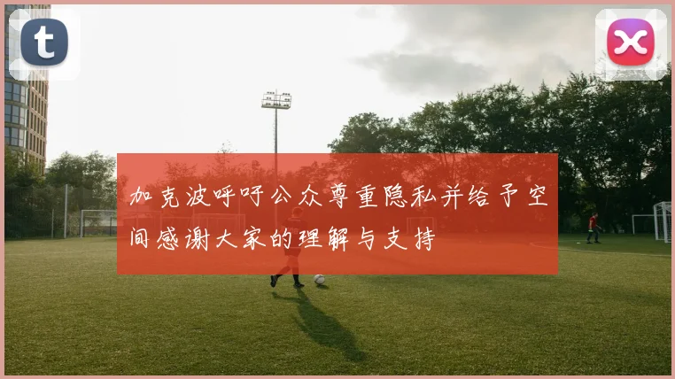 加克波呼吁公众尊重隐私并给予空间感谢大家的理解与支持