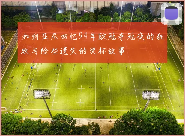 加利亚尼回忆94年欧冠夺冠夜的狂欢与险些遗失的奖杯故事