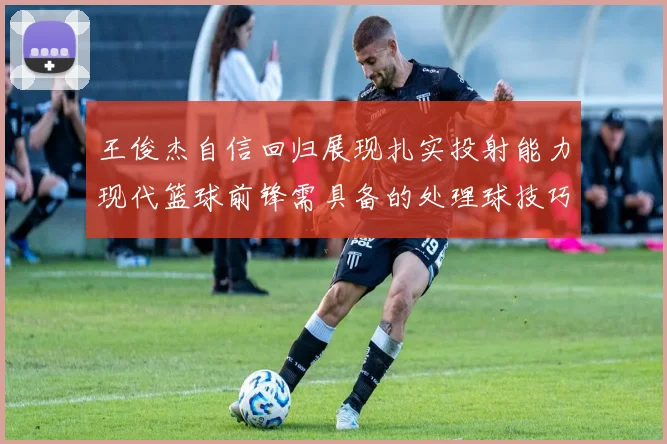 王俊杰自信回归展现扎实投射能力现代篮球前锋需具备的处理球技巧