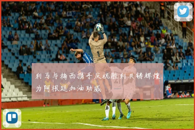 利马与梅西携手庆祝胜利共铸辉煌为阿根廷加油助威