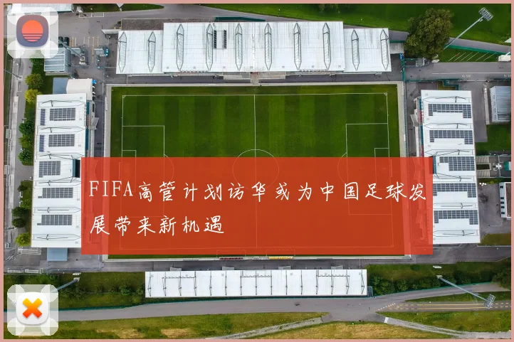 FIFA高管计划访华或为中国足球发展带来新机遇