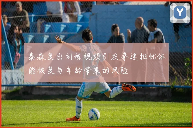 泰森复出训练视频引发拳迷担忧体能恢复与年龄带来的风险