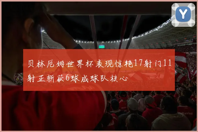 贝林厄姆世界杯表现惊艳17射门11射正斩获6球成球队核心