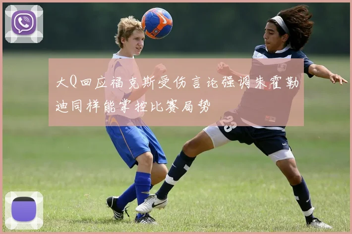 大Q回应福克斯受伤言论强调朱霍勒迪同样能掌控比赛局势