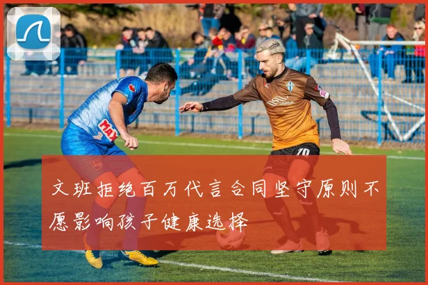 文班拒绝百万代言合同坚守原则不愿影响孩子健康选择