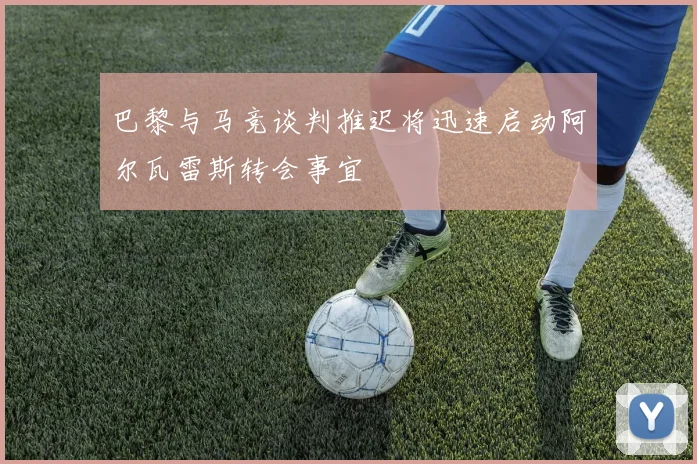 巴黎与马竞谈判推迟将迅速启动阿尔瓦雷斯转会事宜