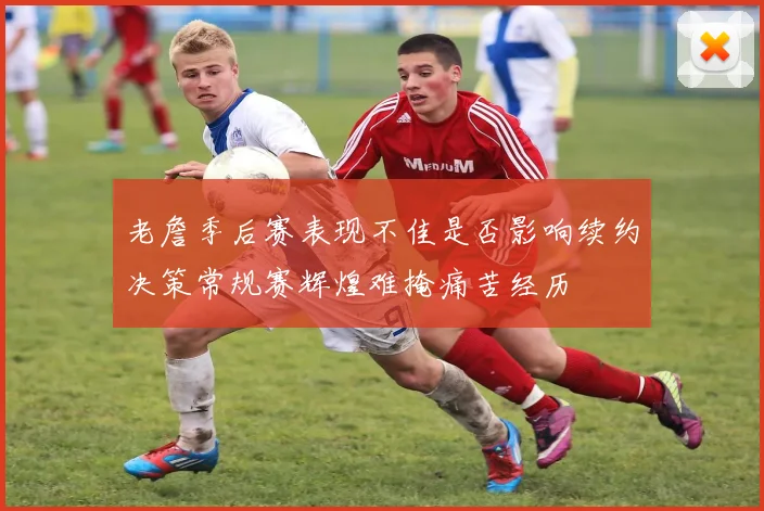 老詹季后赛表现不佳是否影响续约决策常规赛辉煌难掩痛苦经历