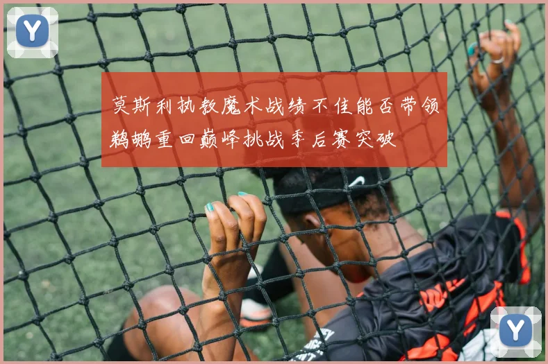 莫斯利执教魔术战绩不佳能否带领鹈鹕重回巅峰挑战季后赛突破
