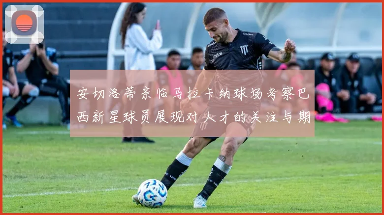 安切洛蒂亲临马拉卡纳球场考察巴西新星球员展现对人才的关注与期待