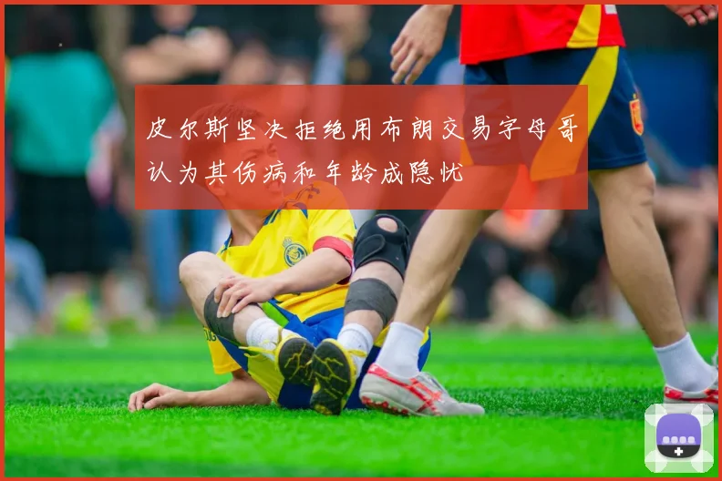 皮尔斯坚决拒绝用布朗交易字母哥认为其伤病和年龄成隐忧