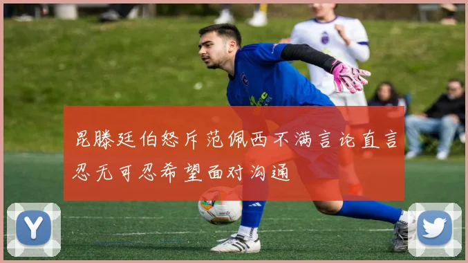 昆滕廷伯怒斥范佩西不满言论直言忍无可忍希望面对沟通