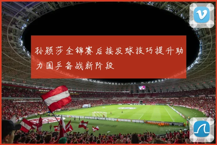 孙颖莎全锦赛后接发球技巧提升助力国乒备战新阶段