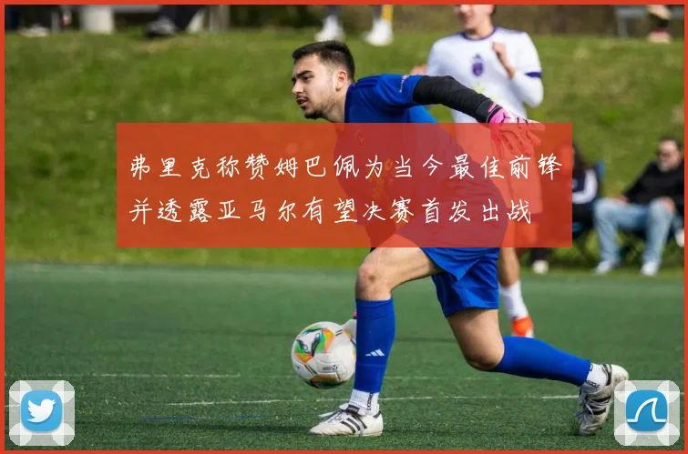 弗里克称赞姆巴佩为当今最佳前锋并透露亚马尔有望决赛首发出战