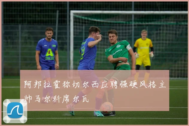 阿邦拉霍称切尔西应聘强硬风格主帅马尔科席尔瓦